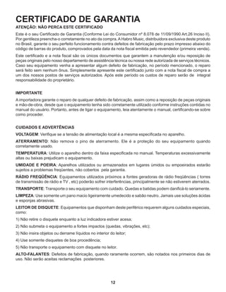12
CERTIFICADO DE GARANTIA
ATENÇÃO: NÃO PERCA ESTE CERTIFICADO
Este é o seu Certificado de Garantia (Conforme Lei do Consumidor nº 8.078 de 11/09/1990 Art.26 Inciso II).
Por gentileza preencha-o corretamente no ato da compra.AHabro Music, distribuidora exclusiva deste produto
no Brasil, garante o seu perfeito funcionamento contra defeitos de fabricação pelo prazo impresso abaixo do
código de barras do produto, comprovados pela data da nota fiscal emitida pelo revendedor (primeira venda).
Este certificado e a nota fiscal são os únicos documentos que garantem a manutenção e/ou reposição de
peças originais pelo nosso departamento de assistência técnica ou nossa rede autorizada de serviços técnicos.
Caso seu equipamento venha a apresentar algum defeito de fabricação, no período mencionado, o reparo
será feito sem nenhum ônus. Simplesmente apresente este certificado junto com a nota fiscal de compra a
um dos nossos postos de serviços autorizados. Após este período os custos de reparo serão de integral
responsabilidade do proprietário.
IMPORTANTE
A importadora garante o reparo de qualquer defeito de fabricação, assim como a reposição de peças originais
e mão-de-obra, desde que o equipamento tenha sido corretamente utilizado conforme instruções contidas no
manual do usuário. Portanto, antes de ligar o equipamento, leia atentamente o manual, certificando-se sobre
como proceder.
CUIDADOS E ADVERTÊNCIAS
VOLTAGEM: Verifique se a tensão de alimentação local é a mesma especificada no aparelho.
ATERRAMENTO: Não remova o pino de aterramento. Ele é a proteção do seu equipamento quando
corretamente usado.
TEMPERATURA: Utilize o aparelho dentro da faixa especificada no manual. Temperaturas excessivamente
altas ou baixas prejudicam o equipamento.
UMIDADE E POEIRA: Aparelhos utilizados ou armazenados em lugares úmidos ou empoeirados estarão
sujeitos a problemas freqüentes, não cobertos pela garantia.
RÁDIO FREQÜÊNCIA: Equipamentos utilizados próximos a fontes geradoras de rádio freqüências ( torres
de transmissão de rádio e TV , etc) poderão sofrer interferências, principalmente se não estiverem aterrados.
TRANSPORTE: Transporte o seu equipamento com cuidado. Quedas e batidas podem danificá-lo seriamente.
LIMPEZA: Use somente um pano macio ligeiramente umedecido e sabão neutro. Jamais use soluções ácidas
e esponjas abrasivas.
LEITOR DE DISQUETE: Equipamentos que disponham deste periférico requerem alguns cuidados especiais,
como:
1) Não retire o disquete enquanto a luz indicadora estiver acesa;
2) Não submeta o equipamento a fortes impactos (quedas, vibrações, etc);
3) Não insira objetos ou derrame líquidos no interior do leitor;
4) Use somente disquetes de boa procedência;
5) Não transporte o equipamento com disquete no leitor.
ALTO-FALANTES: Defeitos de fabricação, quando raramente ocorrem, são notados nos primeiros dias de
uso. Não serão aceitas reclamações posteriores.
 