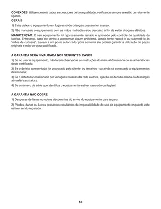 13
CONEXÕES: Utilize somente cabos e conectores de boa qualidade, verificando sempre se estão corretamente
ligados.
GERAIS
1) Evite deixar o equipamento em lugares onde crianças possam ter acesso;
2) Não manuseie o equipamento com as mãos molhadas e/ou descalço a fim de evitar choques elétricos.
MANUTENÇÃO: O seu equipamento foi rigorosamente testado e aprovado pelo controle de qualidade da
fábrica. Entretanto, caso ele venha a apresentar algum problema, jamais tente repará-lo ou submetê-lo às
“mãos de curiosos”. Leve-o a um posto autorizado, pois somente ele poderá garantir a utilização de peças
originais e mão-de-obra qualificada.
A GARANTIA SERÁ INVALIDADA NOS SEGUINTES CASOS
1) Se ao usar o equipamento, não forem observadas as instruções do manual do usuário ou as advertências
deste certificado;
2) Se o defeito apresentado for provocado pelo cliente ou terceiros - ou ainda se conectado a equipamentos
defeituosos;
3) Se o defeito for ocasionado por variações bruscas da rede elétrica, ligação em tensão errada ou descargas
atmosféricas (raios);
4) Se o número de série que identifica o equipamento estiver rasurado ou ilegível.
A GARANTIA NÃO COBRE
1) Despesas de fretes ou outros decorrentes do envio do equipamento para reparo.
2) Perdas, danos ou lucros cessantes resultantes da impossibilidade do uso do equipamento enquanto este
estiver sendo reparado.
 