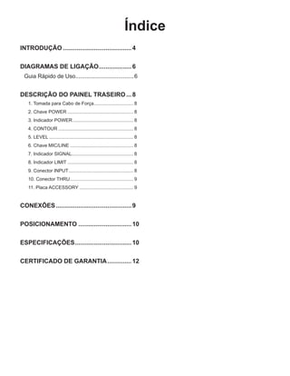 Índice
INTRODUÇÃO.........................................4
DIAGRAMAS DE LIGAÇÃO....................6
Guia Rápido de Uso......................................6
DESCRIÇÃO DO PAINEL TRASEIRO....8
1. Tomada para Cabo de Força............................... 8
2. Chave POWER................................................... 8
3. Indicador POWER............................................... 8
4. CONTOUR.......................................................... 8
5. LEVEL................................................................. 8
6. Chave MIC/LINE................................................. 8
7. Indicador SIGNAL................................................ 8
8. Indicador LIMIT................................................... 8
9. Conector INPUT.................................................. 8
10. Conector THRU................................................. 9
11. Placa ACCESSORY.......................................... 9
CONEXÕES.............................................9
POSICIONAMENTO................................10
ESPECIFICAÇÕES..................................10
CERTIFICADO DE GARANTIA...............12
 