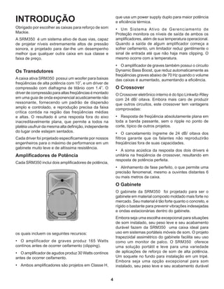 4
INTRODUÇÃO
Obrigado por escolher as caixas para reforço de som
Mackie.
A SRM350 é um sistema ativo de duas vias, capaz
de projetar níveis extremamente altos de pressão
sonora, e projetado para dar-lhe um desempenho
melhor que qualquer outra caixa em sua classe e
faixa de preço.
Os Transdutores
A caixa ativa SRM350 possui um woofer para baixas
freqüências de alta potência com 10”, e um driver de
compressão com diafragma de titânio com 1.4”. O
driverdecompressãoparaaltasfreqüênciasémontado
em uma guia de onda exponencial acusticamente não
ressonante, fornecendo um padrão de dispersão
amplo e controlado, e reprodução precisa da faixa
crítica contida na região das freqüências médias
e altas. O resultado é uma resposta fora do eixo
inacreditavelmente plana, que permite a todos na
platéia usufruir da mesma alta definição, independente
do lugar onde estejam sentados.
Cada driver foi projetado especificamente por nossos
engenheiros para o máximo de performance em um
gabinete muito leve e de altíssima resistência.
Amplificadores de Potência
Cada SRM350 inclui dois amplificadores de potência,
que usa um power supply duplo para maior potência
e eficiência térmica.
•	 Um Sistema Ativo de Gerenciamento de
Proteção monitora os níveis de saída de ambos os
amplificadores, além de sua temperatura operacional.
Quando a saída de algum amplificador começa a
sofrer ceifamento, um limitador reduz gentilmente o
sinal de entrada até que não haja mais clipping. O
mesmo ocorre com a temperatura.
•	 O amplificador de graves também possui o circuito
Dynamic Bass Boost, que reduz automaticamente as
freqüências graves abaixo de 70 Hz quando o volume
das caixas é aumentado, aumentando a eficiência.
O Crossover
O Crossover eletrônico interno é do tipo Linkwitz-Riley
com 24 dB/ oitava. Embora mais caro de produzir
que outros circuitos, este crossover tem vantagens
comprovadas:
•	 Resposta de freqüência absolutamente plana em
toda a banda passante, sem o ripple no ponto de
corte, típico de outros projetos.
•	 O cancelamento íngreme de 24 dB/ oitava dos
filtros garante que os falantes não reproduzirão
freqüências fora de suas capacidades.
•	 A soma acústica da resposta dos dois drivers é
unitária na freqüência de crossover, resultando em
resposta de potência perfeita.
•	 Alinhamento de fase perfeito, o que permite uma
precisão fenomenal, mesmo a ouvintes distantes 6
ou mais metros da caixa.
O Gabinete
O gabinete da SRM350 foi projetado para ser o
gabinete em material composto moldado mais forte no
mercado. Seu material é tão forte quanto o concreto, e
rígido o bastante para prevenir vibrações indesejadas
e ondas estacionárias dentro do gabinete.
Embora seja uma escolha excepcional para situações
de som instalado, seu peso leve e seu acabamento
durável fazem da SRM350 uma caixa ideal para
uso em sistemas portáteis móveis de som. O projeto
trapezoidal assimétrico do gabinete facilita seu uso
como um monitor de palco. O SRM350 oferece
uma solução portátil e leve para uma variedade
de aplicações de reforço de som de alta potência.
Um soquete no fundo para instalação em um tripé.
Embora seja uma opção excepcional para som
instalado, seu peso leve e seu acabamento durável
os quais incluem os seguintes recursos:
•	 O amplificador de graves produz 165 Watts
contínos antes de ocorrer ceifamento (clipping).
•	 O amplificador de agudos produz 30 Watts contínos
antes de ocorrer ceifamento.
•	 Ambos amplificadores são projetos em Classe H,
 