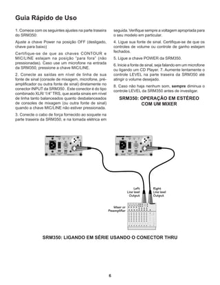 6
Guia Rápido de Uso
1. Comece com os seguintes ajustes na parte traseira
do SRM350:
Ajuste a chave Power na posição OFF (desligado,
chave para baixo)
Certifique-se de que as chaves CONTOUR e
MIC/LINE estejam na posição “para fora” (não
pressionadas). Caso use um microfone na entrada
da SRM350, pressione a chave MIC/LINE.
2. Conecte as saídas em nível de linha de sua
fonte de sinal (console de mixagem, microfone, pré-
amplificador ou outra fonte de sinal) diretamente no
conector INPUT da SRM350 . Este conector é do tipo
combinado XLR/ 1/4” TRS, que aceita sinais em nível
de linha tanto balanceados quanto desbalanceados
de consoles de mixagem (ou outra fonte de sinal)
quando a chave MIC/LINE não estiver pressionada.
3. Conecte o cabo de força fornecido ao soquete na
parte traseira da SRM350, e na tomada elétrica em
seguida. Verifique sempre a voltagem apropriada para
o seu modelo em particular.
4. Ligue sua fonte de sinal. Certifique-se de que os
controles de volume ou controle de ganho estejam
fechados.
5. Ligue a chave POWER da SRM350.
6. Inicie a fonte de sinal, seja falando em um microfone
ou ligando um CD Player. 7. Aumente lentamente o
controle LEVEL na parte traseira da SRM350 até
atingir o volume desejado.
8. Caso não haja nenhum som, sempre diminua o
controle LEVEL da SRM350 antes de investigar.
SRM350: OPERAÇÃO EM ESTÉREO
COM UM MIXER
SRM350: LIGANDO EM SÉRIE USANDO O CONECTOR THRU
 