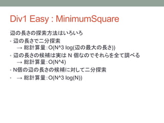 Div1 Easy : MinimumSquare
辺の長さの探索方法はいろいろ
• 辺の長さで二分探索
→ 総計算量：O(N^3 log(辺の最大の長さ))
• 辺の長さの候補は実は N 個なのでそれらを全て調べる
→ 総計算量：O(N^4)
• N個の辺の長さの候補に対して二分探索
• → 総計算量：O(N^3 log(N))
 