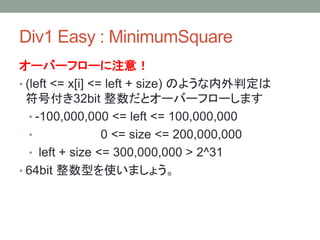 Div1 Easy : MinimumSquare
オーバーフローに注意！
• (left <= x[i] <= left + size) のような内外判定は
符号付き32bit 整数だとオーバーフローします
• -100,000,000 <= left <= 100,000,000
• 0 <= size <= 200,000,000
• left + size <= 300,000,000 > 2^31
• 64bit 整数型を使いましょう。
 