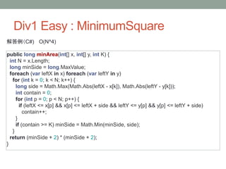 Div1 Easy : MinimumSquare
解答例（C#) O(N^4)
public long minArea(int[] x, int[] y, int K) {
int N = x.Length;
long minSide = long.MaxValue;
foreach (var leftX in x) foreach (var leftY in y)
for (int k = 0; k < N; k++) {
long side = Math.Max(Math.Abs(leftX - x[k]), Math.Abs(leftY - y[k]));
int contain = 0;
for (int p = 0; p < N; p++) {
if (leftX <= x[p] && x[p] <= leftX + side && leftY <= y[p] && y[p] <= leftY + side)
contain++;
}
if (contain >= K) minSide = Math.Min(minSide, side);
}
return (minSide + 2) * (minSide + 2);
}
 