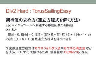 Div2 Hard : TorusSailingEasy
期待値の求め方（連立方程式を解く方法）
E[x] = x からゴールへ到達する移動回数の期待値
とすると
E[a] = 0，E[-b] = 0，E[i] = (E[i+1] + E[i-1]) / 2 + 1 (-b < i < a)
となり、(a + b + 1) 変数連立方程式を導出できる
N 変数連立方程式はガウスジョルダン法やガウスの消去法 など
を使うと O（N^3) で解けるため、計算量は O((MN)^3)となる。
 