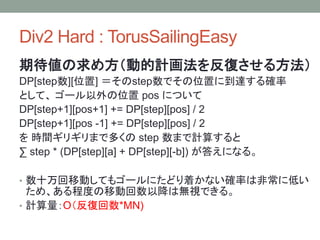 Div2 Hard : TorusSailingEasy
期待値の求め方（動的計画法を反復させる方法）
DP[step数][位置] ＝そのstep数でその位置に到達する確率
として、 ゴール以外の位置 pos について
DP[step+1][pos+1] += DP[step][pos] / 2
DP[step+1][pos -1] += DP[step][pos] / 2
を 時間ギリギリまで多くの step 数まで計算すると
∑ step * (DP[step][a] + DP[step][-b]) が答えになる。
• 数十万回移動してもゴールにたどり着かない確率は非常に低い
ため、ある程度の移動回数以降は無視できる。
• 計算量：O（反復回数*MN)
 
