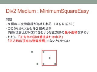 Div2 Medium : MinimumSquareEasy
問題
• N 個の二次元座標が与えられる （ 3 ≦ N ≦ 50 )
• このうち少なくとも N-2 個の点を
内側(境界上はNG)に含むような正方形の最小面積を求めよ
• ただし、「正方形の辺は垂直または水平」
「正方形の頂点は整数座標」でないといけない
 