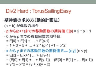 Div2 Hard : TorusSailingEasy
期待値の求め方（動的計画法）
(a + b) が偶数の場合
• p から(p+1)までの移動回数の期待値 E[p] = 2 * p + 1
• 0 から p までの移動回数の期待値
= E[0] + E[1] + … + E[p-1]
= 1 + 3 + 5 + … + 2 * (p-1) +1 = p^2
• x から y までの移動回数の期待値 Eeven [x,y] (x < y)
= E[x] + E[x+1] … + E[y-1]
= (E[0] + E[1] + .. + E[y-1]) – (E[0] + E[1] + … E[x-1])
= y^2 – x^2 = (y + x)(y – x)
 