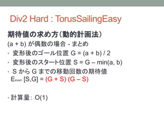Div2 Hard : TorusSailingEasy
期待値の求め方（動的計画法）
(a + b) が偶数の場合 - まとめ
• 変形後のゴール位置 G = (a + b) / 2
• 変形後のスタート位置 S = G – min(a, b)
• S から G までの移動回数の期待値
Eeven [S,G] = (G + S) (G – S)
• 計算量： O(1)
 