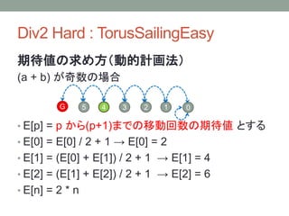 Div2 Hard : TorusSailingEasy
期待値の求め方（動的計画法）
(a + b) が奇数の場合
• E[p] = p から(p+1)までの移動回数の期待値 とする
• E[0] = E[0] / 2 + 1 → E[0] = 2
• E[1] = (E[0] + E[1]) / 2 + 1 → E[1] = 4
• E[2] = (E[1] + E[2]) / 2 + 1 → E[2] = 6
• E[n] = 2 * n
G 5 3 2 14 0
 