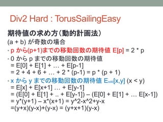 Div2 Hard : TorusSailingEasy
期待値の求め方（動的計画法）
(a + b) が奇数の場合
• p から(p+1)までの移動回数の期待値 E[p] = 2 * p
• 0 から p までの移動回数の期待値
= E[0] + E[1] + … + E[p-1]
= 2 + 4 + 6 + … + 2 * (p-1) = p * (p + 1)
• x から y までの移動回数の期待値 Eodd[x,y] (x < y)
= E[x] + E[x+1] … + E[y-1]
= (E[0] + E[1] + .. + E[y-1]) – (E[0] + E[1] + … E[x-1])
= y*(y+1) – x*(x+1) = y^2-x^2+y-x
=(y+x)(y-x)+(y-x) = (y+x+1)(y-x)
 