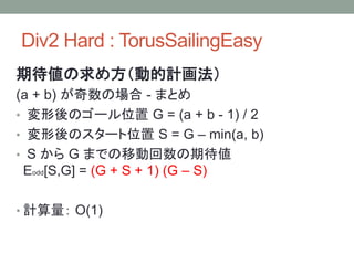 Div2 Hard : TorusSailingEasy
期待値の求め方（動的計画法）
(a + b) が奇数の場合 - まとめ
• 変形後のゴール位置 G = (a + b - 1) / 2
• 変形後のスタート位置 S = G – min(a, b)
• S から G までの移動回数の期待値
Eodd[S,G] = (G + S + 1) (G – S)
• 計算量： O(1)
 