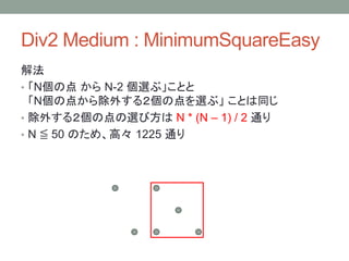 Div2 Medium : MinimumSquareEasy
解法
• 「N個の点 から N-2 個選ぶ」ことと
「N個の点から除外する２個の点を選ぶ」 ことは同じ
• 除外する２個の点の選び方は N * (N – 1) / 2 通り
• N ≦ 50 のため、高々 1225 通り
 
