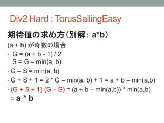 Div2 Hard : TorusSailingEasy
期待値の求め方（別解： a*b）
(a + b) が奇数の場合
• G = (a + b - 1) / 2
S = G – min(a, b)
• G – S = min(a, b)
• G + S + 1 = 2 * G – min(a, b) + 1 = a + b – min(a,b)
• (G + S + 1) (G – S) = (a + b – min(a,b)) * min(a,b)
= a * b
 