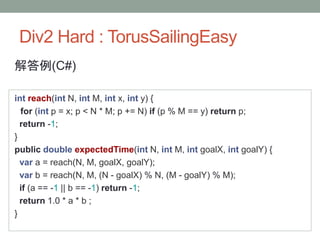 Div2 Hard : TorusSailingEasy
解答例(C#)
int reach(int N, int M, int x, int y) {
for (int p = x; p < N * M; p += N) if (p % M == y) return p;
return -1;
}
public double expectedTime(int N, int M, int goalX, int goalY) {
var a = reach(N, M, goalX, goalY);
var b = reach(N, M, (N - goalX) % N, (M - goalY) % M);
if (a == -1 || b == -1) return -1;
return 1.0 * a * b ;
}
 