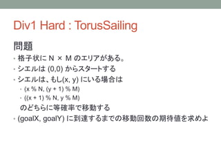 Div1 Hard : TorusSailing
問題
• 格子状に N × M のエリアがある。
• シエルは (0,0) からスタートする
• シエルは、もし(x, y) にいる場合は
• (x % N, (y + 1) % M)
• ((x + 1) % N, y % M)
のどちらに等確率で移動する
• (goalX, goalY) に到達するまでの移動回数の期待値を求めよ
 