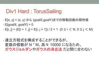 Div1 Hard : TorusSailing
• E[x, y] = (x, y) から (goalX,goalY)までの移動回数の期待値
• E[goalX, goalY] = 0
• E[i, j] = (E[i + 1, j] + E[i, j + 1]) / 2 + 1 (0 ≦ i ＜ N, 0 ≦ j ＜ M)
• 連立方程式を構成することができるが、
変数の個数が N * M、高々 10000 になるため、
ガウスジョルダンやガウスの消去法 だと間に合わない
 