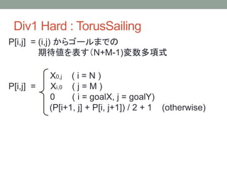 Div1 Hard : TorusSailing
P[i,j] = (i,j) からゴールまでの
期待値を表す（N+M-1)変数多項式
X0,j ( i = N )
P[i,j] = Xi,0 ( j = M )
0 ( i = goalX, j = goalY)
(P[i+1, j] + P[i, j+1]) / 2 + 1 (otherwise)
 