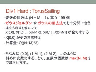 Div1 Hard : TorusSailing
• 変数の個数は (N + M – 1)、高々 199 個
• ガウスジョルダン や ガウスの消去法でも十分間に合う
• 連立方程式を解くことで
X[0,0]、X[1,0] … X[N-1,0]、X[0,1]…X[0,M-1] が全て求まる
• X[0,0] がそのまま答え
• 計算量: O((N+M)^3)
• ちなみに (0,0), (1,M-1), (2,M-2), … のように
斜めに変数化することで、変数の個数は max(N, M) ま
で減らせます。
 