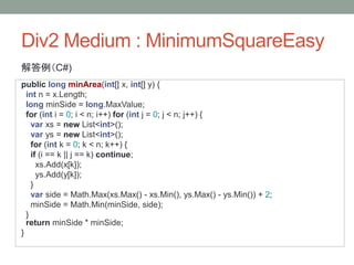 Div2 Medium : MinimumSquareEasy
解答例（C#)
public long minArea(int[] x, int[] y) {
int n = x.Length;
long minSide = long.MaxValue;
for (int i = 0; i < n; i++) for (int j = 0; j < n; j++) {
var xs = new List<int>();
var ys = new List<int>();
for (int k = 0; k < n; k++) {
if (i == k || j == k) continue;
xs.Add(x[k]);
ys.Add(y[k]);
}
var side = Math.Max(xs.Max() - xs.Min(), ys.Max() - ys.Min()) + 2;
minSide = Math.Min(minSide, side);
}
return minSide * minSide;
}
 