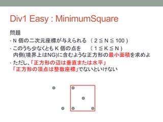 Div1 Easy : MinimumSquare
問題
• N 個の二次元座標が与えられる （ 2 ≦ N ≦ 100 )
• このうち少なくとも K 個の点を （ 1 ≦ K ≦ N )
内側(境界上はNG)に含むような正方形の最小面積を求めよ
• ただし、「正方形の辺は垂直または水平」
「正方形の頂点は整数座標」でないといけない
 