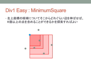 Div1 Easy : MinimumSquare
• 左上座標の候補についてそこからどれぐらい辺を伸ばせば、
K個以上の点を含めることができるかを探索すればよい
 