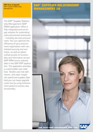 The SAP® Supplier Relation-
ship Management (SAP
SRM) application offers a
fully integrated procure-to-
pay solution for automating
core procurement processes
– including services procure-
ment. You can optimize the
efficiency of your procure-
ment organization with cen-
tralized sourcing and con-
tracts, as well as obtain
unified access to function­
ality and information across
SAP SRM and to relevant
data in the SAP ERP applica-
tion. The application provides
a customizable user inter-
face, flexible user-role defi­
nitions, and clear insight
into spend and supplier data.
And you can keep upgrade
costs low by using enhance-
ment packs to access new
functionality.
SAP Value of Upgrade
SAP Supplier Relationship
Management
SAP® Supplier Relationship
­Management 7.0
 
