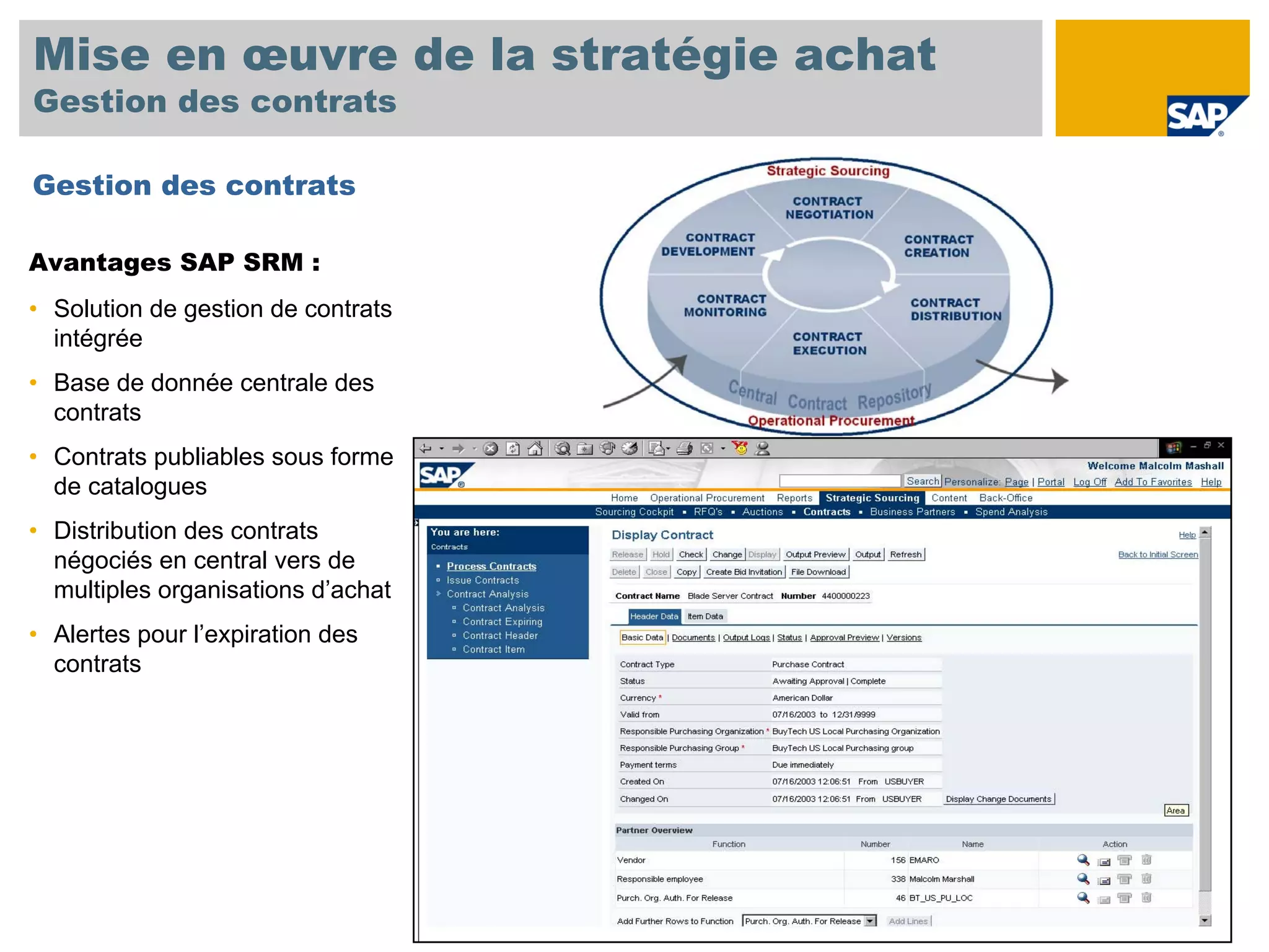 Mise en œuvre de la stratégie achat
Gestion des contrats

Gestion des contrats

Avantages SAP SRM :
• Solution de gestion de contrats
  intégrée
• Base de donnée centrale des
  contrats
• Contrats publiables sous forme
  de catalogues
• Distribution des contrats
  négociés en central vers de
  multiples organisations d’achat
• Alertes pour l’expiration des
  contrats
 