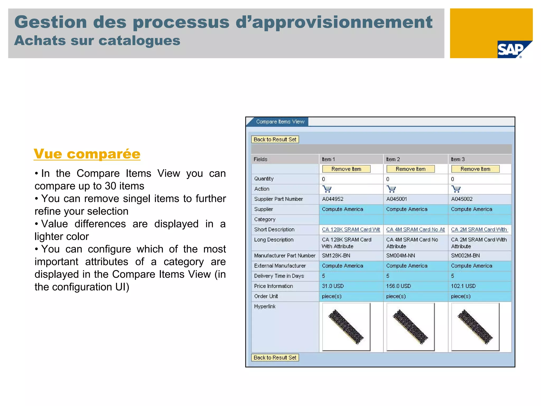 Gestion des processus d’approvisionnement
Achats sur catalogues




  Vue comparée
  • In the Compare Items View you can
  compare up to 30 items
  • You can remove singel items to further
  refine your selection
  • Value differences are displayed in a
  lighter color
  • You can configure which of the most
  important attributes of a category are
  displayed in the Compare Items View (in
  the configuration UI)
 
