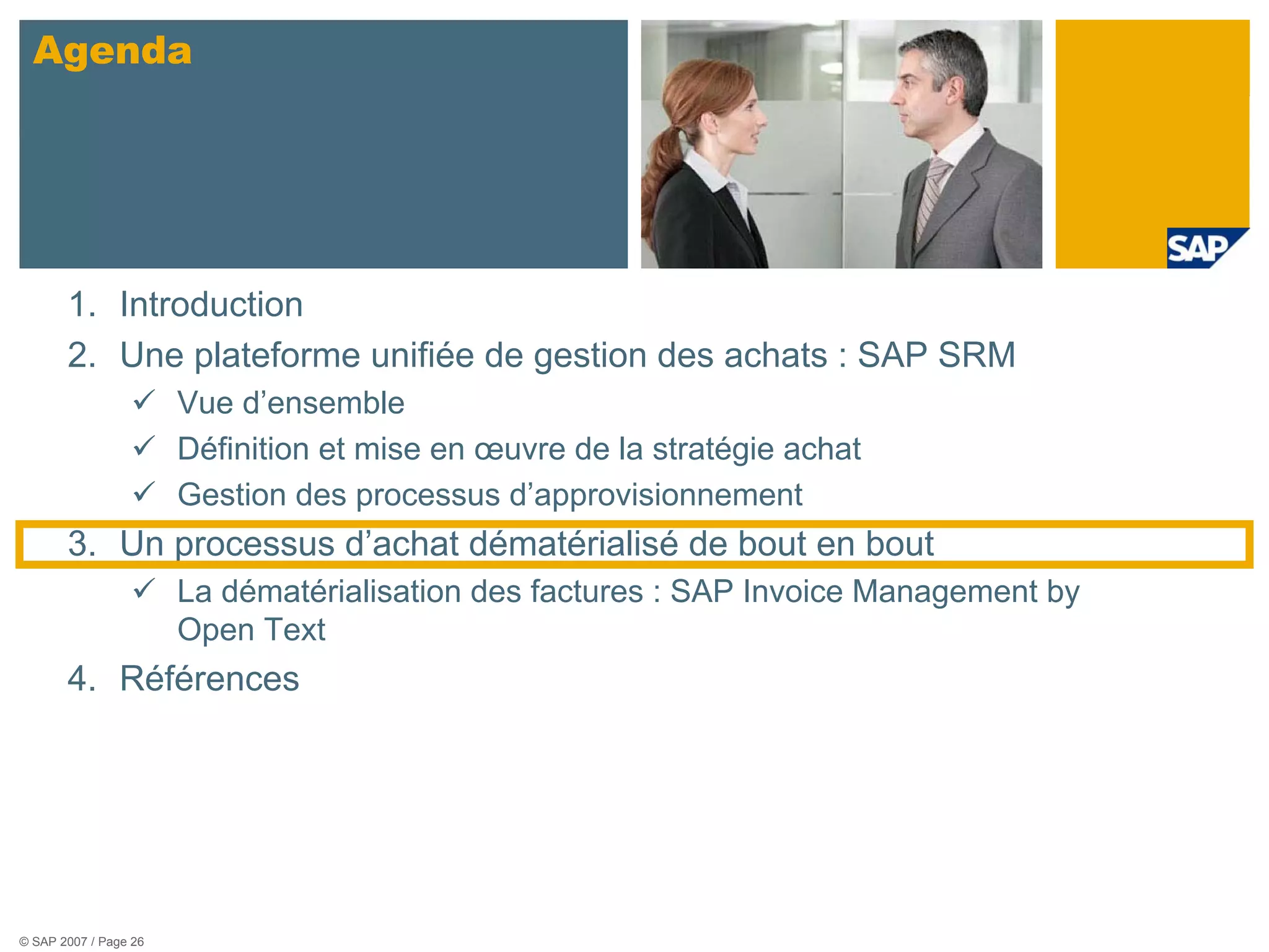 Agenda




       1. Introduction
       2. Une plateforme unifiée de gestion des achats : SAP SRM
                       Vue d’ensemble
                       Définition et mise en œuvre de la stratégie achat
                       Gestion des processus d’approvisionnement
       3. Un processus d’achat dématérialisé de bout en bout
                       La dématérialisation des factures : SAP Invoice Management by
                       Open Text
       4. Références




© SAP 2007 / Page 26
 