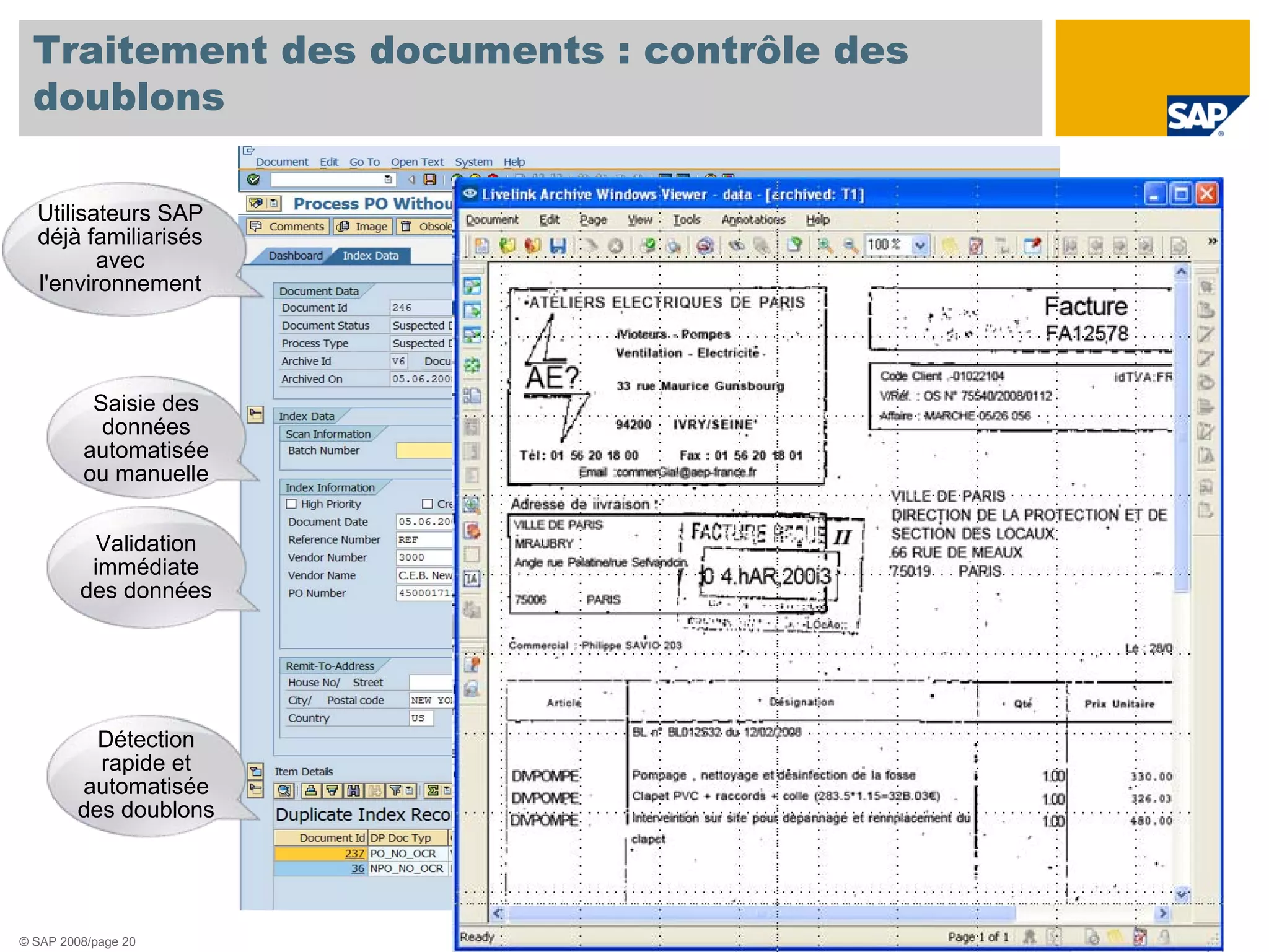 Traitement des documents : contrôle des
  doublons

  Utilisateurs SAP
  déjà familiarisés
         avec
  l'environnement




          Saisie des
           données
         automatisée
         ou manuelle


          Validation
          immédiate
         des données




           Détection
           rapide et
         automatisée
         des doublons




© SAP 2008/page 20
 
