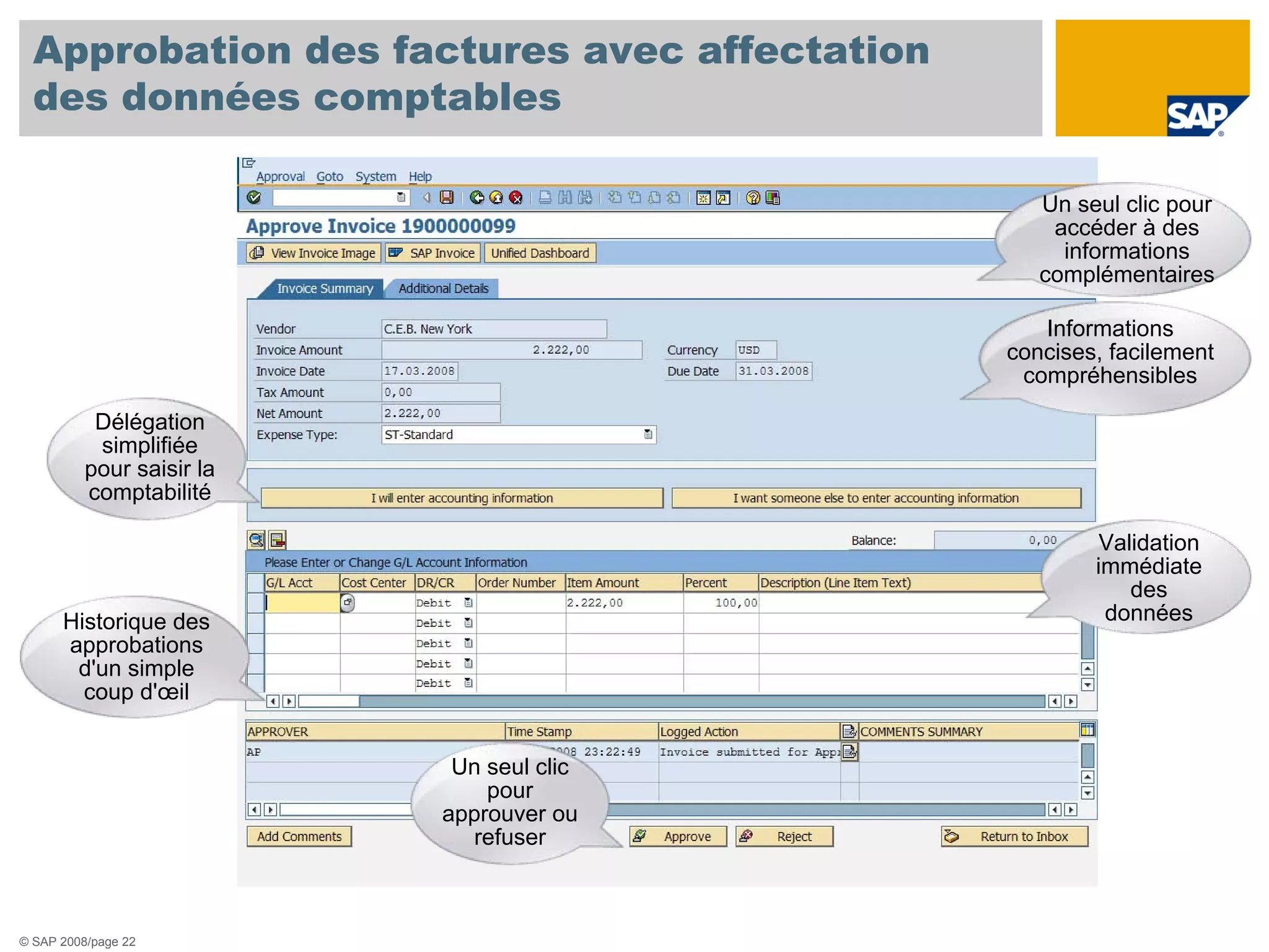 Approbation des factures avec affectation
  des données comptables

                                                 Un seul clic pour
                                                  accéder à des
                                                   informations
                                                 complémentaires

                                                 Informations
                                              concises, facilement
                                               compréhensibles

           Délégation
           simplifiée
          pour saisir la
          comptabilité

                                                       Validation
                                                      immédiate
                                                          des
      Historique des                                   données
      approbations
       d'un simple
        coup d'œil


                            Un seul clic
                               pour
                           approuver ou
                             refuser



© SAP 2008/page 22
 