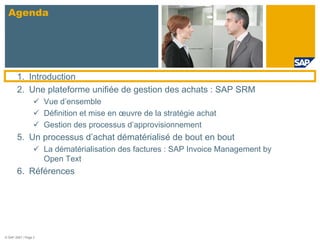 Agenda




       1. Introduction
       2. Une plateforme unifiée de gestion des achats : SAP SRM
                      Vue d’ensemble
                      Définition et mise en œuvre de la stratégie achat
                      Gestion des processus d’approvisionnement
       5. Un processus d’achat dématérialisé de bout en bout
                      La dématérialisation des factures : SAP Invoice Management by
                      Open Text
       6. Références




© SAP 2007 / Page 2
 