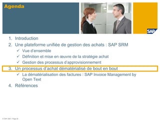 Agenda




       1. Introduction
       2. Une plateforme unifiée de gestion des achats : SAP SRM
                       Vue d’ensemble
                       Définition et mise en œuvre de la stratégie achat
                       Gestion des processus d’approvisionnement
       3. Un processus d’achat dématérialisé de bout en bout
                       La dématérialisation des factures : SAP Invoice Management by
                       Open Text
       4. Références




© SAP 2007 / Page 26
 