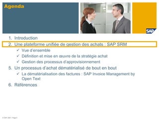 Agenda




       1. Introduction
       2. Une plateforme unifiée de gestion des achats : SAP SRM
                      Vue d’ensemble
                      Définition et mise en œuvre de la stratégie achat
                      Gestion des processus d’approvisionnement
       5. Un processus d’achat dématérialisé de bout en bout
                      La dématérialisation des factures : SAP Invoice Management by
                      Open Text
       6. Références




© SAP 2007 / Page 6
 