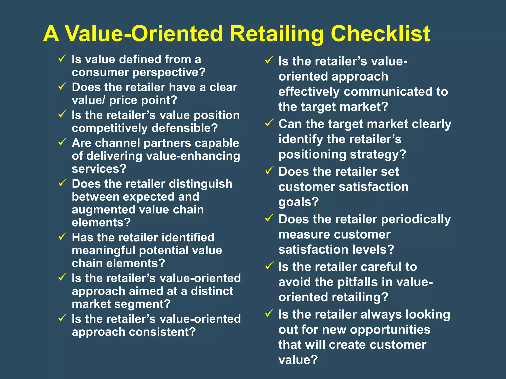 A Value-Oriented Retailing Checklist
  Is value defined from a             Is the retailer’s value-
   consumer perspective?                oriented approach
  Does the retailer have a clear       effectively communicated to
   value/ price point?
                                        the target market?
  Is the retailer’s value position
   competitively defensible?           Can the target market clearly
  Are channel partners capable         identify the retailer’s
   of delivering value-enhancing        positioning strategy?
   services?                           Does the retailer set
  Does the retailer distinguish        customer satisfaction
   between expected and                 goals?
   augmented value chain
   elements?                           Does the retailer periodically
  Has the retailer identified          measure customer
   meaningful potential value           satisfaction levels?
   chain elements?                     Is the retailer careful to
  Is the retailer’s value-oriented     avoid the pitfalls in value-
   approach aimed at a distinct
                                        oriented retailing?
   market segment?
  Is the retailer’s value-oriented    Is the retailer always looking
   approach consistent?                 out for new opportunities
                                        that will create customer
                                        value?
 