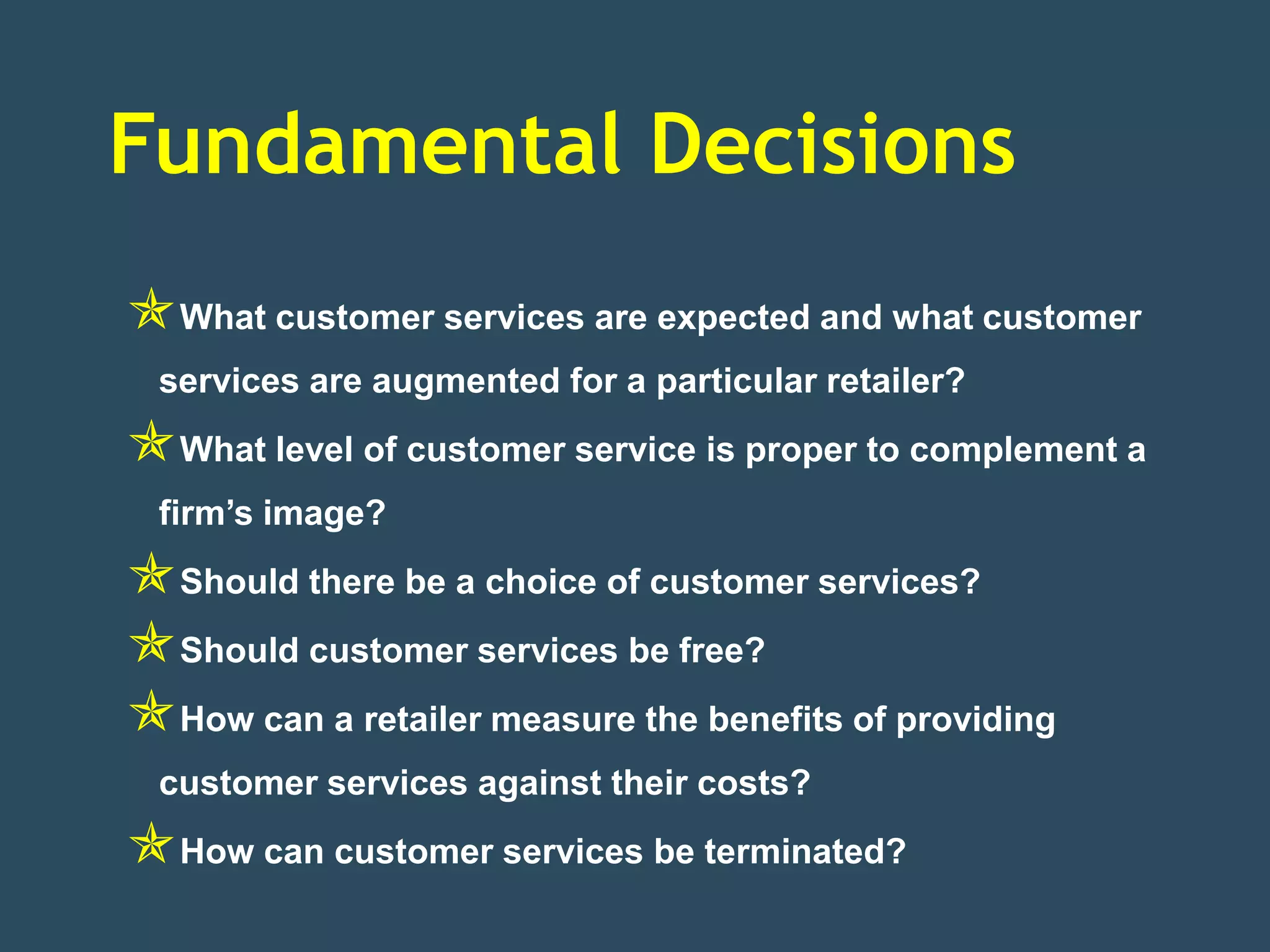 Fundamental Decisions
What customer services are expected and what customer
  services are augmented for a particular retailer?
What level of customer service is proper to complement a
  firm’s image?
Should there be a choice of customer services?
Should customer services be free?
How can a retailer measure the benefits of providing
  customer services against their costs?
How can customer services be terminated?
 