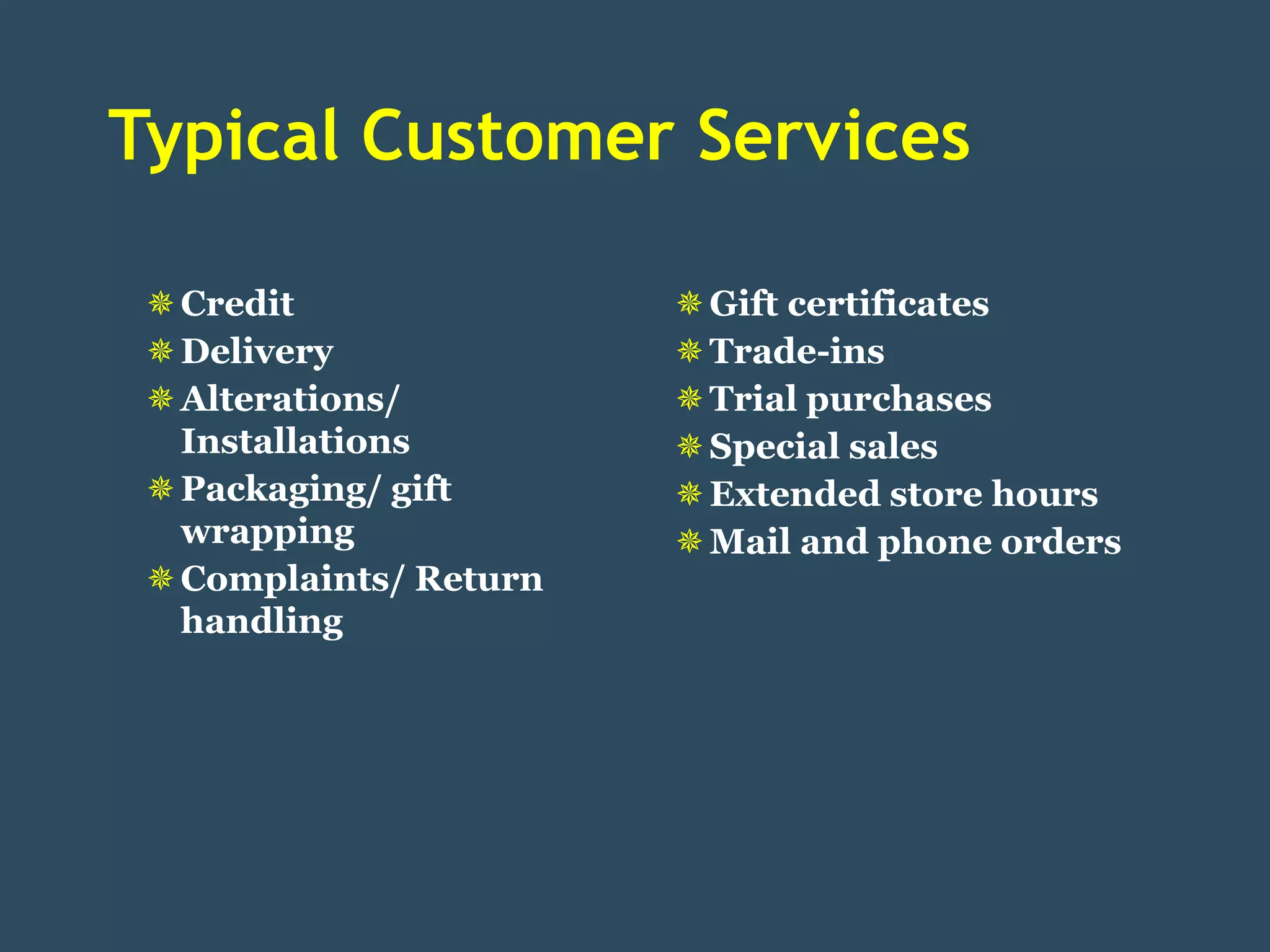 Typical Customer Services

  Credit                Gift certificates
  Delivery              Trade-ins
  Alterations/          Trial purchases
   Installations         Special sales
  Packaging/ gift       Extended store hours
   wrapping              Mail and phone orders
  Complaints/ Return
   handling
 