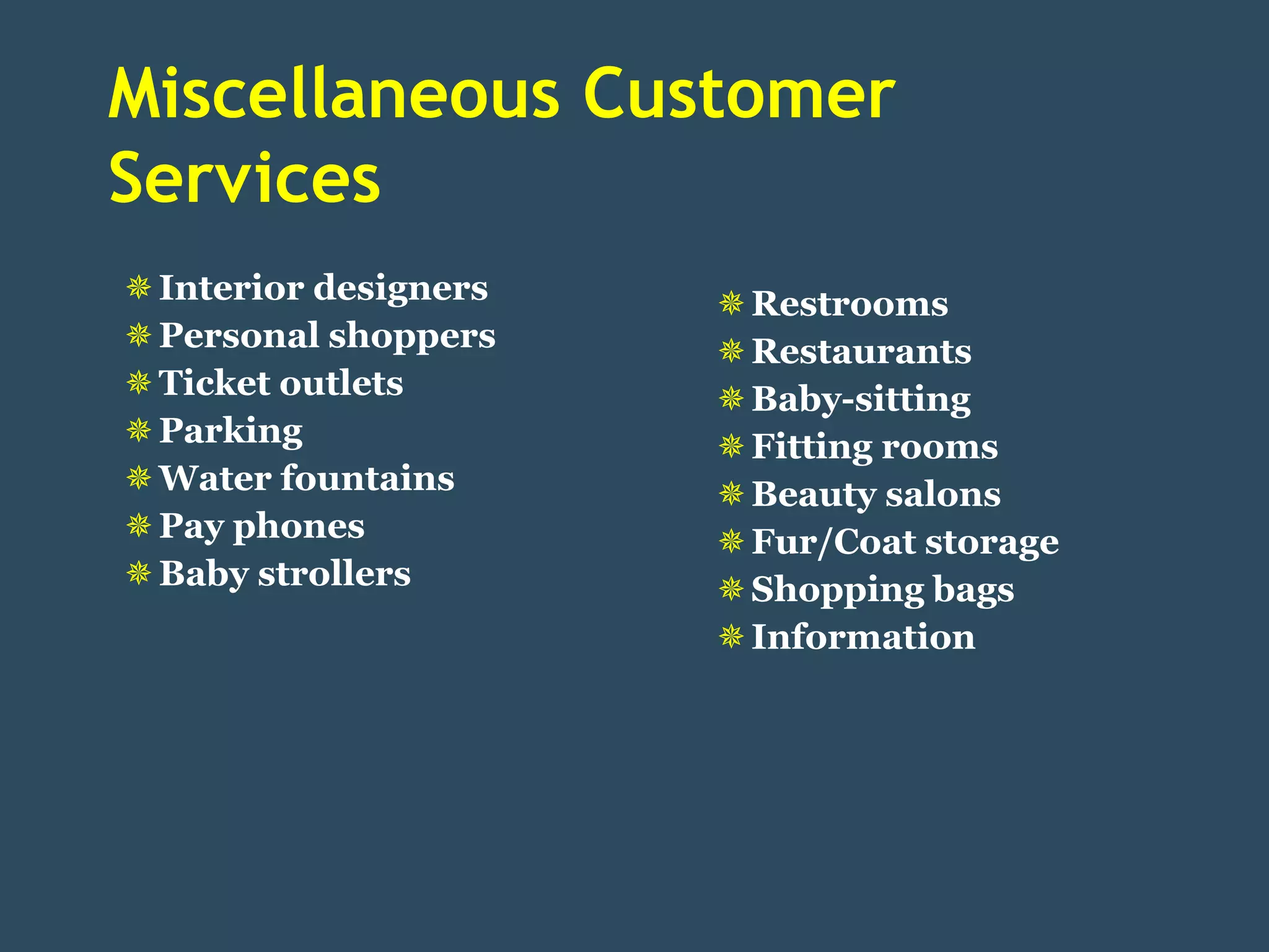 Miscellaneous Customer
Services
 Interior designers    Restrooms
 Personal shoppers     Restaurants
 Ticket outlets        Baby-sitting
 Parking               Fitting rooms
 Water fountains       Beauty salons
 Pay phones            Fur/Coat storage
 Baby strollers        Shopping bags
                        Information
 