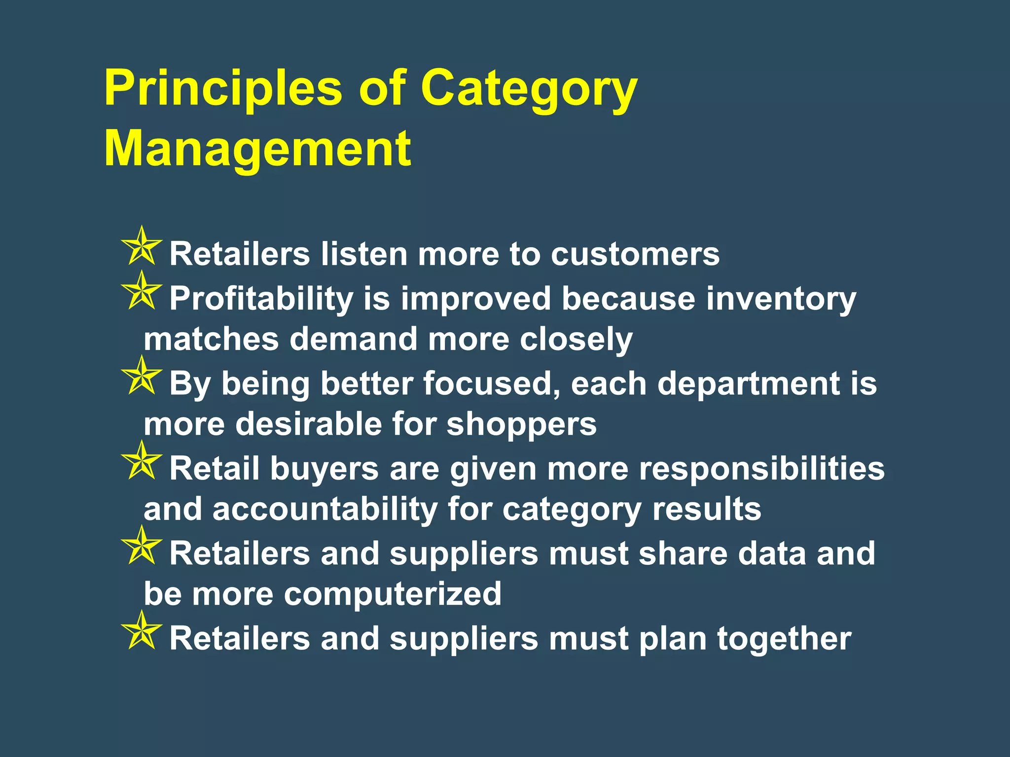Principles of Category
Management
Retailers listen more to customers
Profitability is improved because inventory
 matches demand more closely
By being better focused, each department is
 more desirable for shoppers
Retail buyers are given more responsibilities
 and accountability for category results
Retailers and suppliers must share data and
 be more computerized
Retailers and suppliers must plan together
 