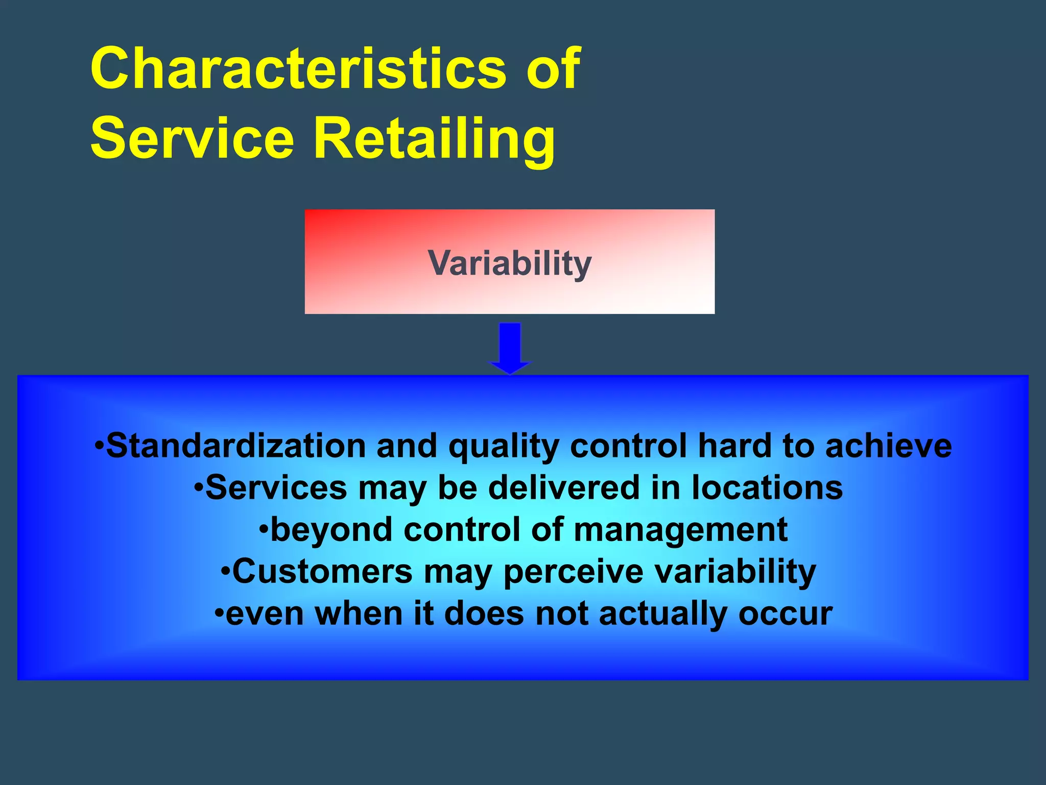 Characteristics of
Service Retailing

                    Variability




•Standardization and quality control hard to achieve
      •Services may be delivered in locations
          •beyond control of management
        •Customers may perceive variability
       •even when it does not actually occur
 