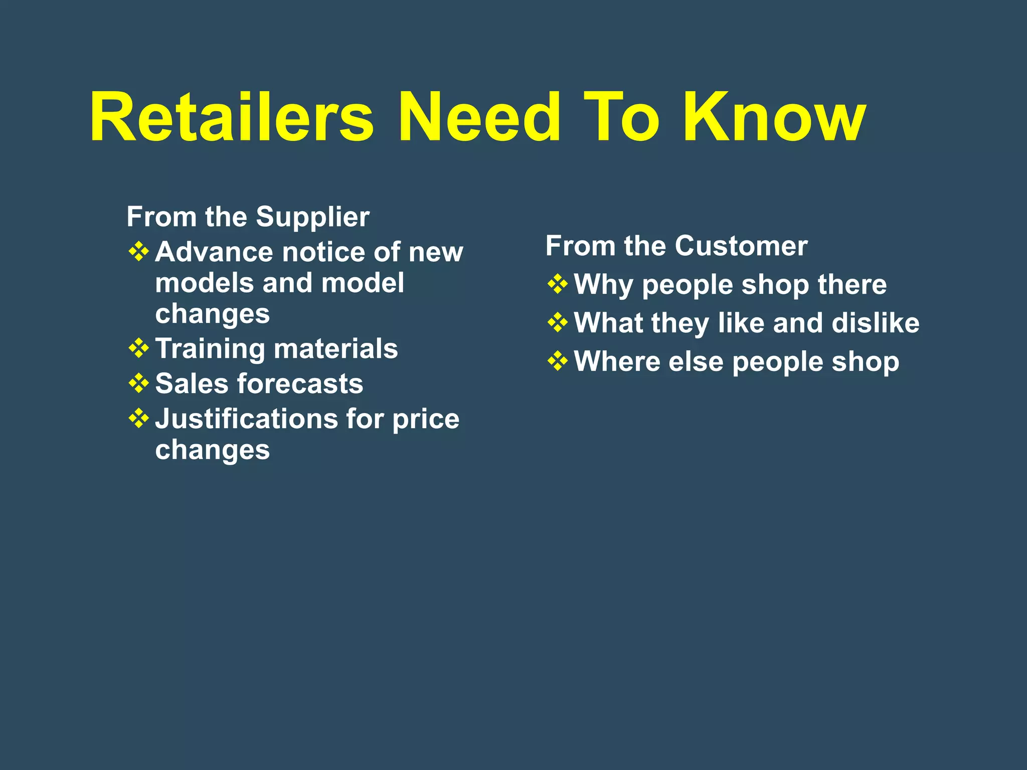 Retailers Need To Know
 From the Supplier
  Advance notice of new      From the Customer
   models and model            Why people shop there
   changes                     What they like and dislike
  Training materials          Where else people shop
  Sales forecasts
  Justifications for price
   changes
 