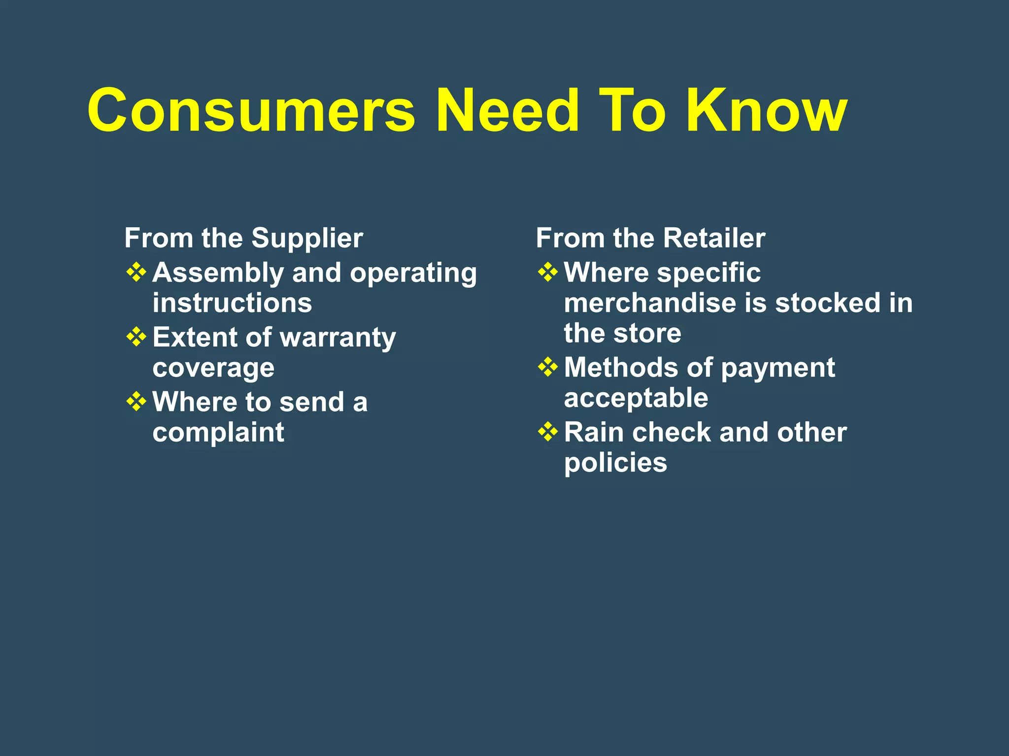 Consumers Need To Know
 From the Supplier          From the Retailer
  Assembly and operating    Where specific
   instructions               merchandise is stocked in
  Extent of warranty         the store
   coverage                  Methods of payment
  Where to send a            acceptable
   complaint                 Rain check and other
                              policies
 