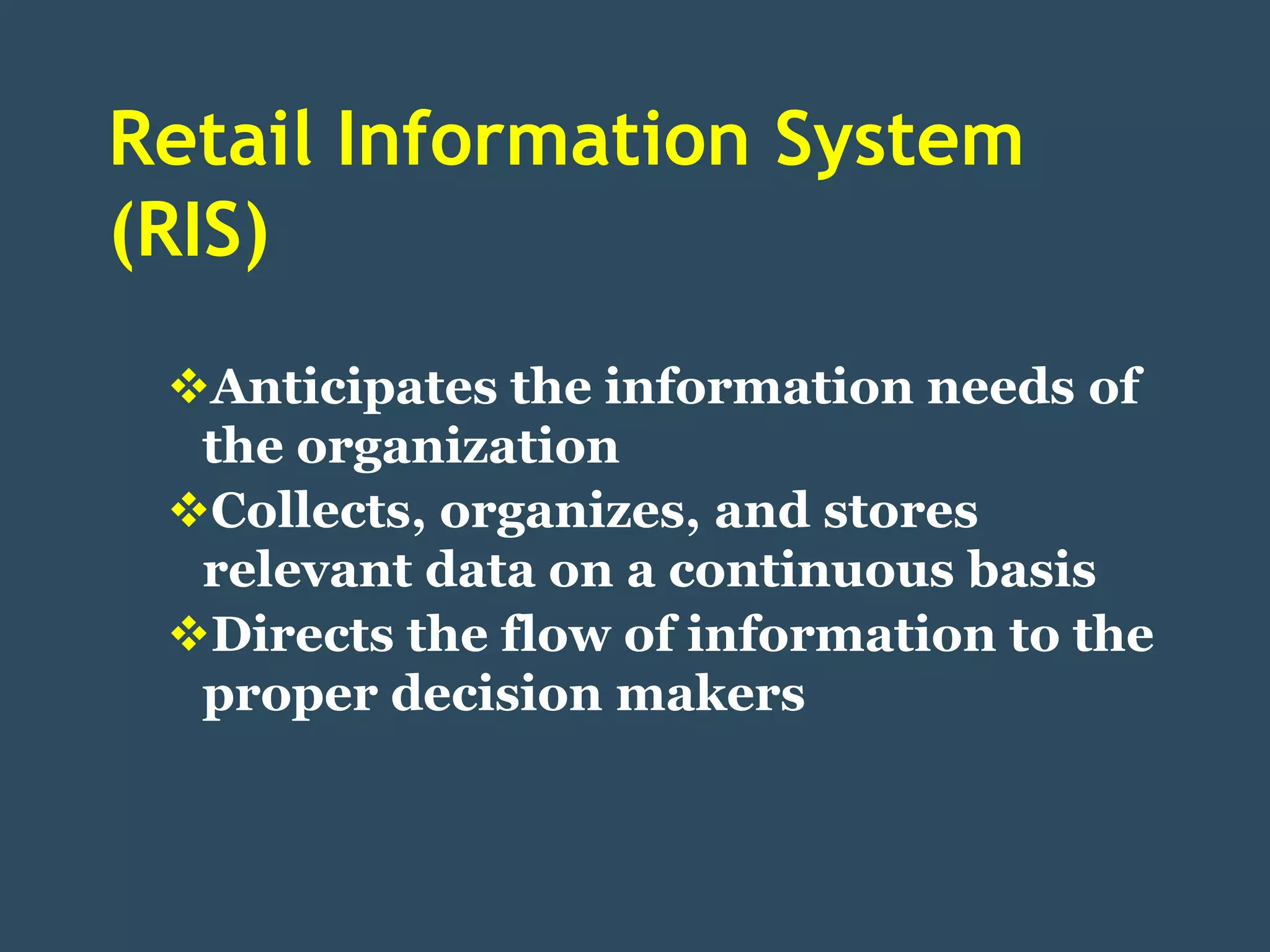 Retail Information System
(RIS)
 Anticipates the information needs of
  the organization
 Collects, organizes, and stores
  relevant data on a continuous basis
 Directs the flow of information to the
  proper decision makers
 