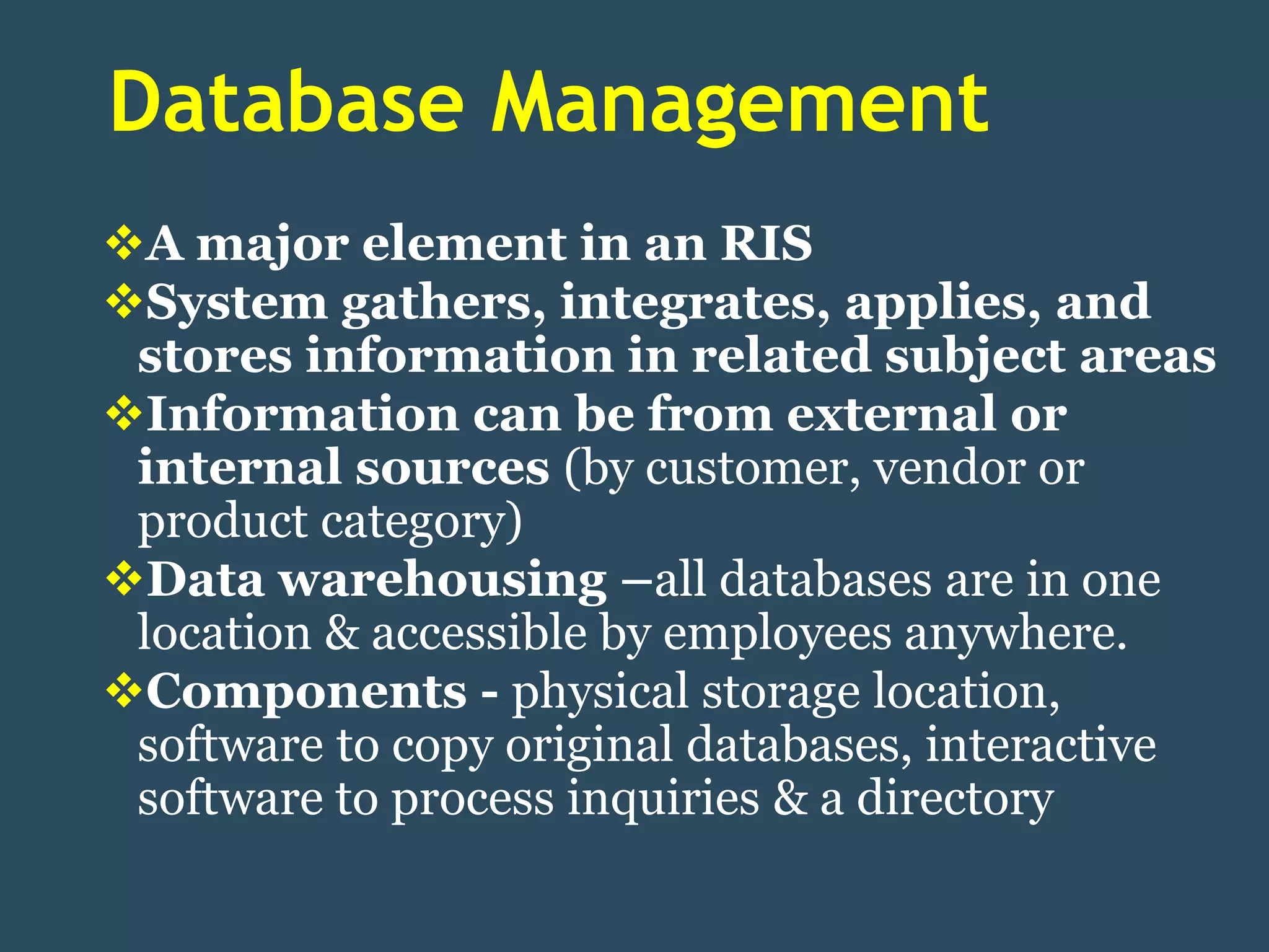 Database Management
A major element in an RIS
System gathers, integrates, applies, and
 stores information in related subject areas
Information can be from external or
 internal sources (by customer, vendor or
 product category)
Data warehousing –all databases are in one
 location & accessible by employees anywhere.
Components - physical storage location,
 software to copy original databases, interactive
 software to process inquiries & a directory
 