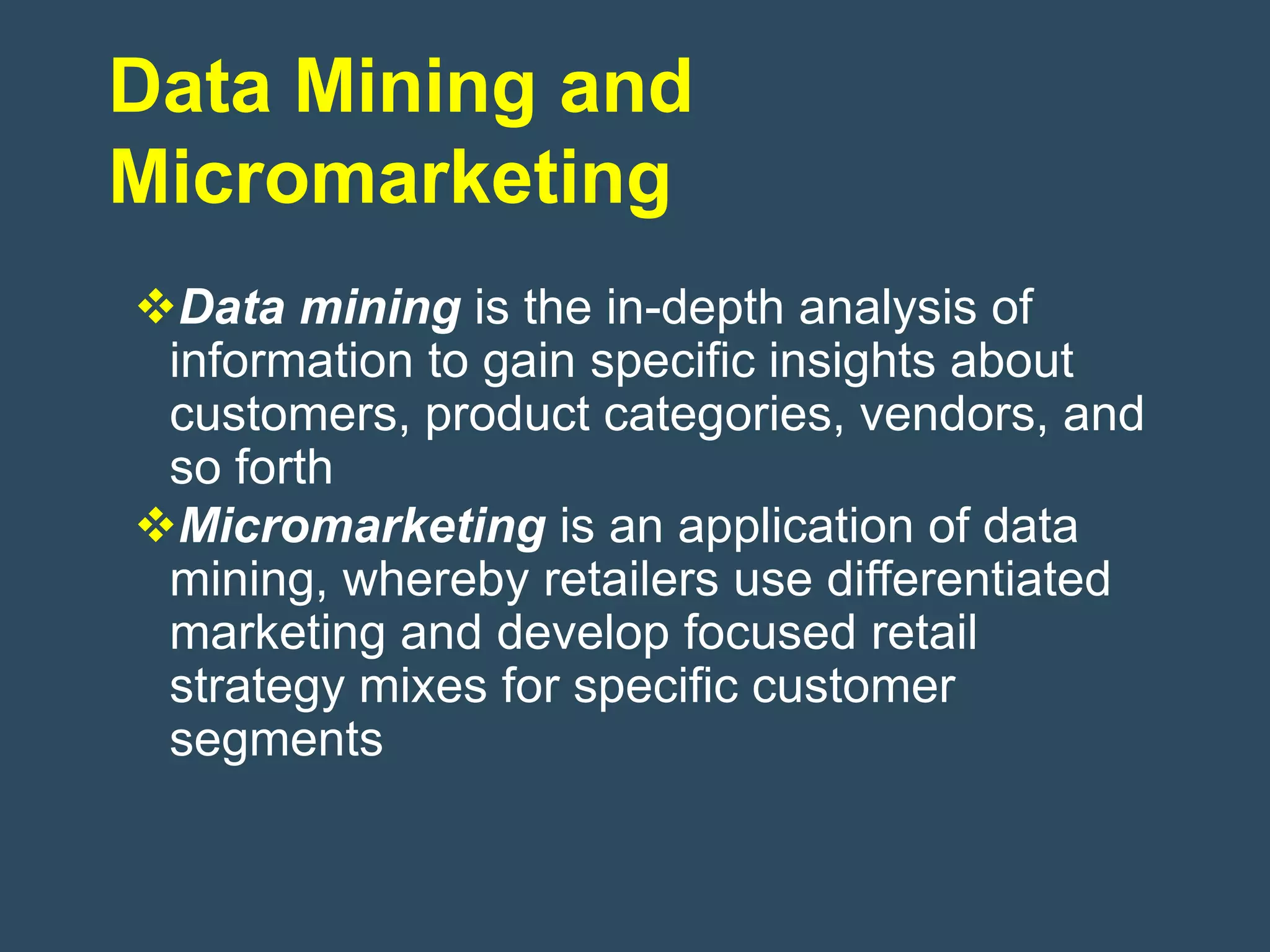 Data Mining and
Micromarketing
Data mining is the in-depth analysis of
 information to gain specific insights about
 customers, product categories, vendors, and
 so forth
Micromarketing is an application of data
 mining, whereby retailers use differentiated
 marketing and develop focused retail
 strategy mixes for specific customer
 segments
 