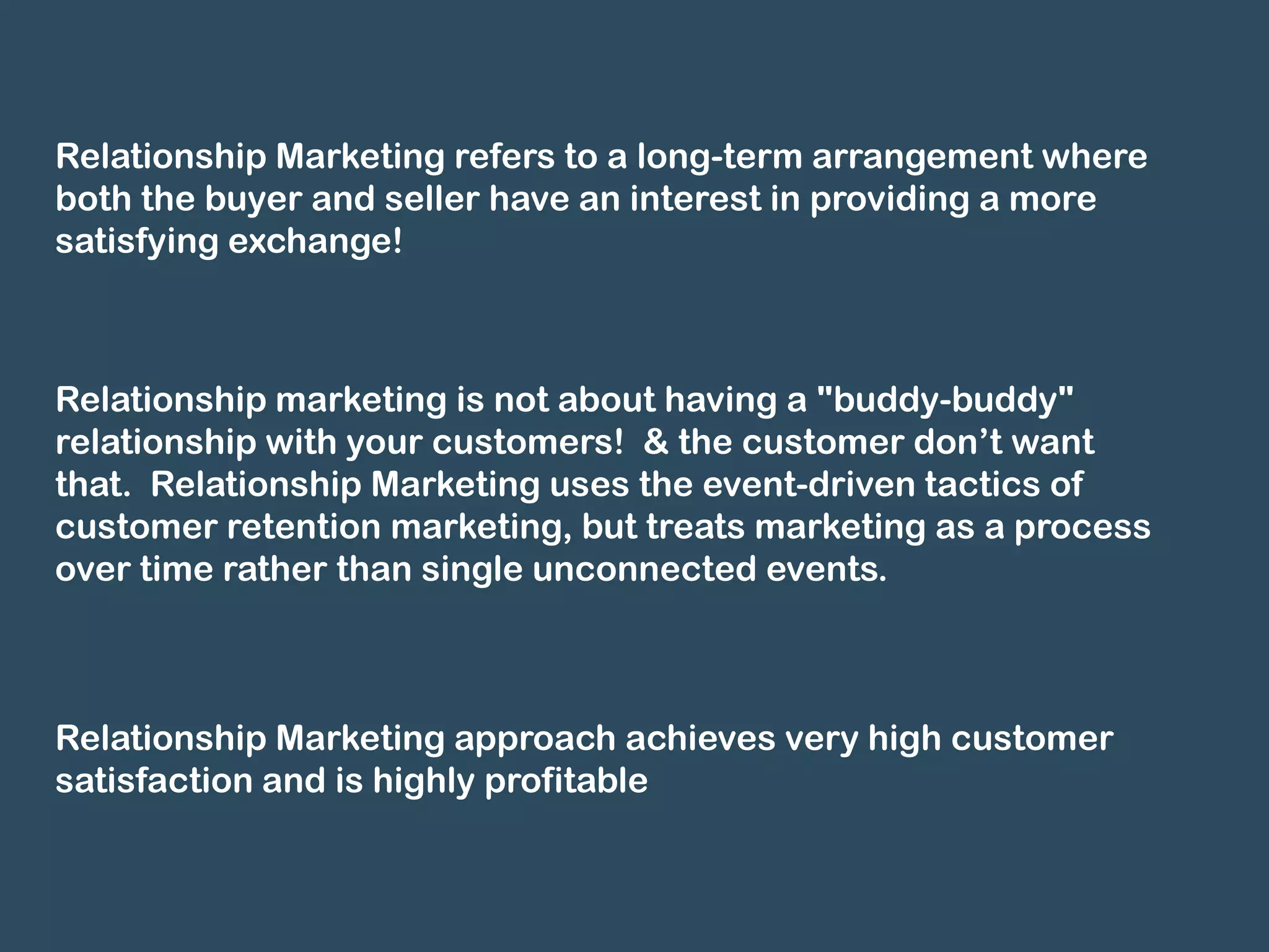 Relationship Marketing refers to a long-term arrangement where
both the buyer and seller have an interest in providing a more
satisfying exchange!



Relationship marketing is not about having a "buddy-buddy"
relationship with your customers! & the customer don’t want
that. Relationship Marketing uses the event-driven tactics of
customer retention marketing, but treats marketing as a process
over time rather than single unconnected events.



Relationship Marketing approach achieves very high customer
satisfaction and is highly profitable
 