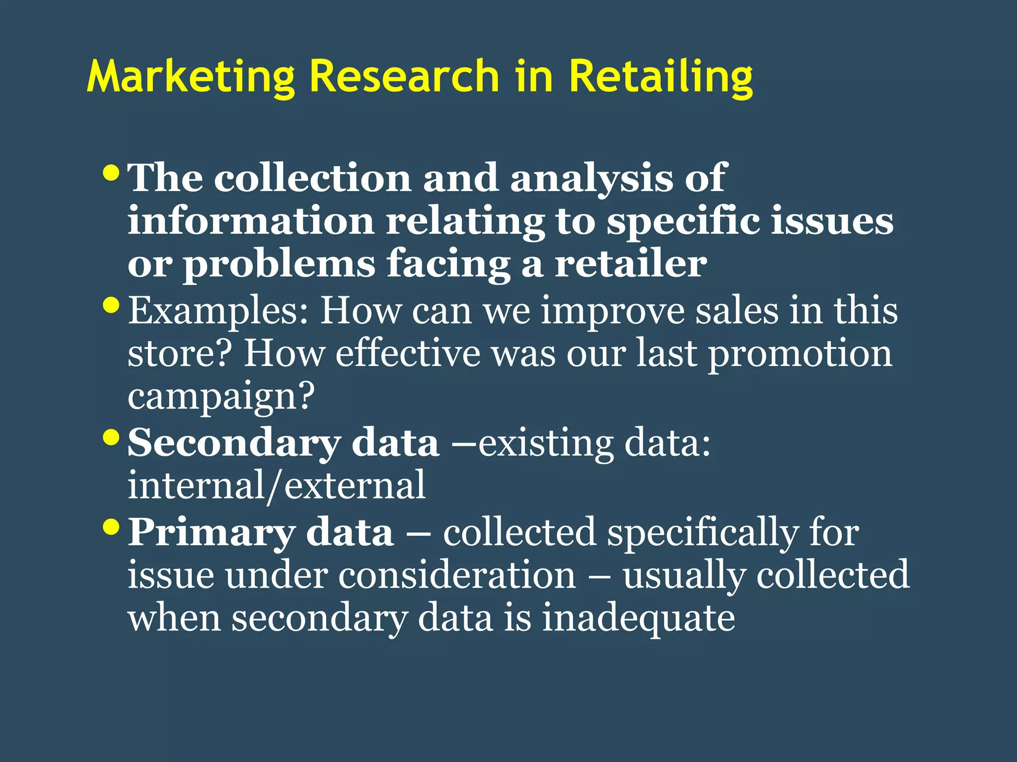 Marketing Research in Retailing

• The collection and analysis of
    information relating to specific issues
    or problems facing a retailer
•   Examples: How can we improve sales in this
    store? How effective was our last promotion
    campaign?
•   Secondary data –existing data:
    internal/external
•   Primary data – collected specifically for
    issue under consideration – usually collected
    when secondary data is inadequate
 