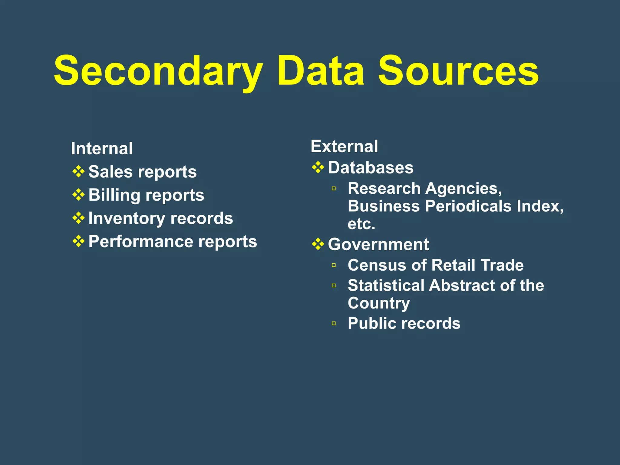 Secondary Data Sources
Internal                External
 Sales reports          Databases
 Billing reports         ▫ Research Agencies,
                            Business Periodicals Index,
 Inventory records         etc.
 Performance reports    Government
                          ▫ Census of Retail Trade
                          ▫ Statistical Abstract of the
                            Country
                          ▫ Public records
 