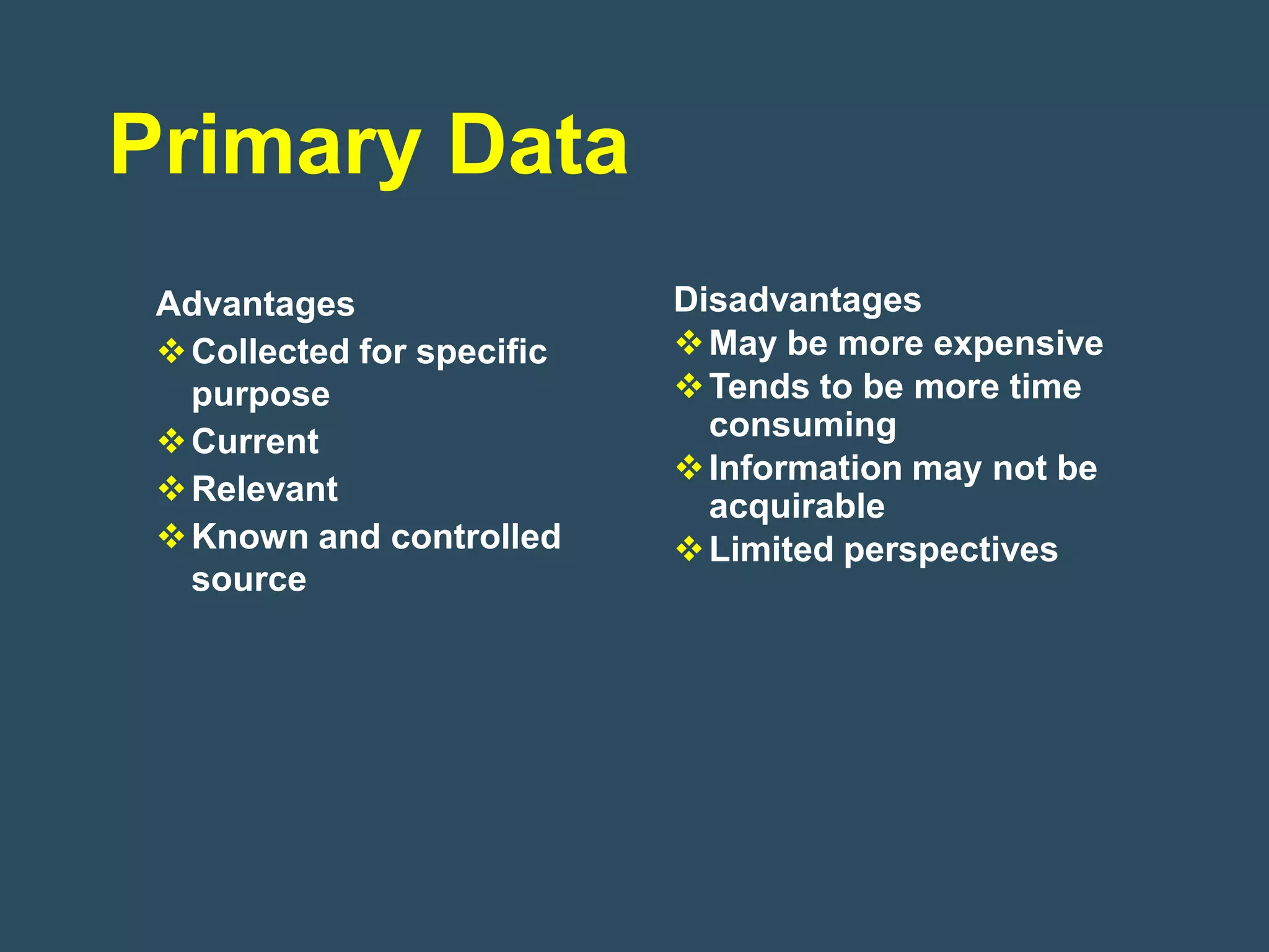 Primary Data
 Advantages                 Disadvantages
  Collected for specific    May be more expensive
   purpose                   Tends to be more time
  Current                    consuming
                             Information may not be
  Relevant                   acquirable
  Known and controlled      Limited perspectives
   source
 